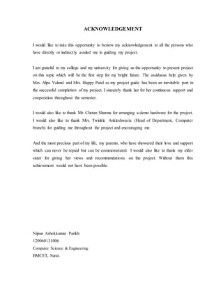 ACKNOWLEDGEMENT
I would like to take this opportunity to bestow my acknowledgement to all the persons who
have directly or indirectly availed me in guiding my project.
I am grateful to my college and my university for giving us the opportunity to present project
on this topic which will be the first step for my bright future. The assiduous help given by
Mrs. Alpa Valand and Mrs. Happy Patel as my project guide has been an inevitable part in
the successful completion of my project. I sincerely thank her for her continuous support and
cooperation throughout the semester.
I would also like to thank Mr. Chetan Sharma for arranging a demo hardware for the project.
I would also like to thank Mrs. Twinkle Ankleshwaria (Head of Department, Computer
branch) for guiding me throughout the project and encouraging me.
And the most precious part of my life, my parents, who have showered their love and support
which can never be repaid but can be commemorated. I would also like to thank my elder
sister for giving her views and recommendations on the project. Without them this
achievement would not have been possible.
Nipun Ashokkumar Parikh
120060131006
Computer Science & Engineering
BMCET, Surat.
 