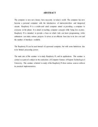 ABSTRACT
The computer is now not a luxury but a necessity in today’s world. The computer has now
become a personal computer with the introduction of microcontrollers and integrated
circuits. Raspberry Pi is a credit-card sized computer aimed at providing a computer to
everyone on the planet. It is aimed at teaching computer concepts while being low at price.
Raspberry Pi is intended to provide a base on which kids can learn programming while
enthusiasts can make various projects. It serves as an efficient base due to its low cost and
the number of interfaces available.
The Raspberry Pi can be used instead of a personal computer, but with some limitations due
to its limited processing power.
The main aim of this seminar is to study Raspberry Pi, and its applications. This seminar is
carried as a part of a subject in the curriculum of Computer Science of Gujarat Technological
University. This seminar is limited to study of the Raspberry Pi from various sources without
its practical implementation.
 