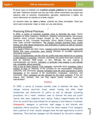 Página2
Inglés II PNF en Administración 2015
El tercer paso es redactar con nuestras propias palabras las ideas destacadas
del texto. Debemos recordar que hay que evitar utilizar enunciados que digan que
estamos ante un resumen, encabezados, ejemplos, ilustraciones o tablas, así
como información no incluida en el texto original.
Un resumen debe ser claro y breve, contener las ideas principales. Tiene que
servir para comprender mejor un texto con una sola lectura.
1
Practicing Ethical Practices
In 2002, a series of business scandals came to dominate the news. Senior
managers at Arthur Andersen, WorldCom, Adelphia Communications, and Imclone
Systems faced criminal charges brought by the U.S. Justice Department.
Executives at AOL, Computer Associates, Enron, Global Crossing, and Qwest
were under criminal investigation. The charges involved securities fraud, insider
trading and other illegal transactions, and obstruction of justice as well as improper
accounting procedures.
As a result of these and other cases, investors came to distrust the sales and profit
figures that many companies were issuing because of so-called aggressive
accounting practices.
Today’s competitiveness and the drive for profits have been blamed for an upswing
in bad behavior in business. However, dishonesty and greed have been around as
long as business itself—longer, in fact. Although the vast majority of
businesspeople are honest, managers in particular must engage in and tolerate
only completely ethical practices.
This is true for three reasons: First, managers, especially senior managers, hold a
position of trust as stewards of the company for the stockholders, employees,
customers, and community. Second, managers have the most opportunity to enrich
themselves at the expense of the stockholders, employees, customers, and
community. Third, managers set the standard for the entire company. If they are
fudging their numbers, how can they expect honest numbers from their
subordinates?
Summary
In 2002, a series of business scandals came to dominate the news. The
charges involved securities fraud, insider trading and other illegal
transactions, and obstruction of justice as well as improper accounting
procedures. As a result, investors came to distrust the sales and profit
figures that many companies were issuing. Today’s competitiveness and the
drive for profits have been blamed for an upswing in bad behavior in business.
Consequently, managers in particular must engage in and tolerate only
completely ethical practices. This is true for three reasons: First, managers,
hold a position of trust. Second, managers have the most opportunity to enrich
themselves. Third and last, managers set the standard for the entire company.
 