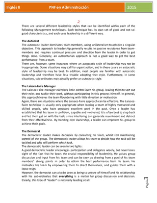 Página3
Inglés II PNF en Administración 2015
2
There are several different leadership styles that can be identified within each of the
following Management techniques. Each technique has its own set of good and not-so-
good characteristics, and each uses leadership in a different way.
The Autocrat
The autocratic leader dominates team-members, using unilateralism to achieve a singular
objective. This approach to leadership generally results in passive resistance from team-
members and requires continual pressure and direction from the leader in order to get
things done. Generally, an authoritarian approach is not a good way to get the best
performance from a team.
There are, however, some instances where an autocratic style of leadership may not be
inappropriate. Some situations may call for urgent action, and in these cases an autocratic
style of leadership may be best. In addition, most people are familiar with autocratic
leadership and therefore have less trouble adopting that style. Furthermore, in some
situations, sub-ordinates may actually prefer an autocratic style.
The Laissez-Faire Manager
The Laissez-Faire manager exercises little control over his group, leaving them to sort out
their roles and tackle their work, without participating in this process himself. In general,
this approach leaves the team floundering with little direction or motivation.
Again, there are situations where the Laissez-Faire approach can be effective. The Laissez-
Faire technique is usually only appropriate when leading a team of highly motivated and
skilled people, who have produced excellent work in the past. Once a leader has
established that his team is confident, capable and motivated, it is often best to step back
and let them get on with the task, since interfering can generate resentment and detract
from their effectiveness. By handing over ownership, a leader can empower his group to
achieve their goals.
The Democrat
The democratic leader makes decisions by consulting his team, whilst still maintaining
control of the group. The democratic leader allows his team to decide how the task will be
tackled and who will perform which task.
The democratic leader can be seen in two lights:
A good democratic leader encourages participation and delegates wisely, but never loses
sight of the fact that he bears the crucial responsibility of leadership. He values group
discussion and input from his team and can be seen as drawing from a pool of his team
members' strong points in order to obtain the best performance from his team. He
motivates his team by empowering them to direct themselves, and guides them with a
loose reign.
However, the democrat can also be seen as being so unsure of himself and his relationship
with his sub-ordinates that everything is a matter for group discussion and decision.
Clearly, this type of "leader" is not really leading at all.
 