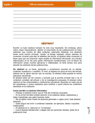 Página4
Inglés II PNF en Administración 2015
_________________________________________________________________________
_________________________________________________________________________
_________________________________________________________________________
_________________________________________________________________________
_________________________________________________________________________
_________________________________________________________________________
_________________________________________________________________________
_________________________________________________________________________
_________________________________________________________________________
AAABBBSSSTTTRRRAAACCCTTT
Escribir un buen abstract siempre ha sido muy importante. Sin embargo, ahora
cobra mayor trascendencia, debido al crecimiento de las publicaciones en línea,
sabiendo que muchos de ellos contienen solamente abstracts. Los abstracts
tienen como función principal, “vender” el trabajo realizado. Ahora, además de
convencer al lector para leer la totalidad del escrito, el abstract debe convencer al
lector para que con precisión, logre ampliar la información del escrito, con vínculos
relacionados en la red para ganar información correlacionada. Con el diluvio de
información actual, muchos ejecutivos e intelectuales, no tiene tiempo sino para
abordar los abstracts de las publicaciones.
Un abstract es un breve, apropiado y comprensivo resumen de un artículo,
contenido académico o científico. Si bien, el abstract se ubica al inicio del artículo,
debería ser la última sección que se escribe. El abstract debe guardar la misma
estructura del artículo.
El abstract debe ser tan conciso y concreto que le permita al lector leer o no, el
contenido completo del artículo o de la investigación propuesta. El abstract cobra
vigencia en las universidades e instituciones educativas, figurando en cada una de
las asignaturas o cursos realizados para certificar a quien solicita los contenidos
atendidos en la institución.
Como escribir un abstract informativo
alabras claves, estadísticas y
datos importantes que usted necesita incluir.
parecerá ...”
inadecuados.
publicación final.
 
