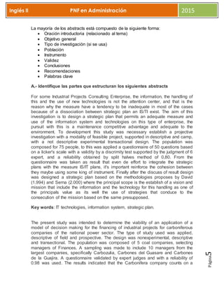 Página5
Inglés II PNF en Administración 2015
La mayoría de los abstracts está compuesto de la siguiente forma:
 Oración introductoria (relacionado al tema)
 Objetivo general
 Tipo de investigación (si se usa)
 Población
 Instrumento
 Validez
 Conclusiones
 Recomendaciones
 Palabras clave
A.- Identifique las partes que estructuran los siguientes abstracts
For some Industrial Projects Consulting Enterprise, the information, the handling of
this and the use of new technologies is not the attention center, and that is the
reason why the measure have a tendency to be inadequate in most of the cases
because of a dissociation between strategic plan an IS/TI exist. The aim of this
investigation is to design a strategic plan that permits an adequate measure and
use of the information system and technologies on this type of enterprise, the
pursuit with this is a maintenance competitive advantage and adequate to the
environment. To development this study was necessary establish a projective
investigation with a modality of feasible project, supported in descriptive and camp,
with a not descriptive experimental transactional design. The population was
composed for 75 people, to this was applied a questionnaire of 50 questions based
on a licker's scale with a validity by a discrimity test supported by the judgment of 6
expert, and a reliability obtained by split halves method of 0,80. From the
questionnaire was taken as result that even de effort to integrate the strategic
plans with the measure IS/IT plans, it's important reinforce the cohesion between
they maybe using some king of instrument. Finally after the discuss of result design
was designed a strategic plan based on the methodologies proposes by David
(1.994) and Serna (2.000) where the principal scope is the establish of a vision and
mission that include the information and the technology for this handling as one of
the principals value as its well the use of strategies that conduce to the
consecution of the mission based on the same presupposed.
Key words: IT technologies, information system, strategic plan.
The present study was intended to determine the viability of an application of a
model of decision making for the financing of industrial projects for carboniferous
companies of the national power sector. The type of study used was applied,
descriptive of field and prospective. The design was nonexperimental, descriptive
and transectional. The population was composed of 5 coal companies, selecting
managers of Finances. A sampling was made to include 10 managers from the
largest companies, specifically Carbozulia, Carbones del Guasare and Carbones
de la Guajira. A questionnaire validated by expert judges and with a reliability of
0.98 was used. The results indicated that the Carbonifera company counts on a
 