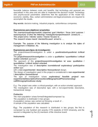 Página6
Inglés II PNF en Administración 2015
favorable balance between costs and benefits, that technology and personel are
specialized in this area and are able to implement the decision model. Technology
and psycho-social parameters determine that the application of the model has
economic viability. Also, certain administrative and legal procedures are required to
accomplish the results.
Key words: decision making, industrial projects, carboniferous companies.
Expresiones para objetivos/ propósitos
The (main/principal/major/central) (objective/ goal /intention / focus /aim/ purpose /
reason/pursuit) of (this/ the following) investigation/project/research (is/was) to …
This project aims / intends/ seeks / means/ focuses to …
This research is/was meant/ intended/focused/ aimed to ….
Example: The purpose of the following investigation is to analyze the styles of
management in Matahari, Inc.
Expresiones para tipos de investigación
The project/research/investigation is under a positivist/anti-positivist /critical
paradigm
The project/research/investigation is under a qualitative / quantitative / critical
/action oriented approach
The approach of this project/research/investigation is/ was: qualitative /
quantitative / critical /action oriented
The investigation was of descriptive /correlational/ exploratory/ participative
action type
with a non experimental / descriptive /transactional design.
The design of investigation used in this project is correlational is non experimental
/ descriptive /transactional
The type of investigation is/was exploratory/ feasible project/ non
experimental/descriptive/transactional/biographical/Phenomenologi-
cal/Ethnographical/case study
E.g.: The project was under a critical paradigm, with an action oriented approach.
The investigation was of descriptive type, with a non-experimental, descriptive,
transactional design.
Población
The main population is/was formed/integrated/composed by
The population is distributed in two groups
A population census was carried out throwing a result of …
A sample of the population was calculated
E.g.: The population of this research is distributed in two groups, the first is
composed by one hundred and seventy (170) students of XXX University, and the
second is integrated by five (5) members of the directive board.
Instrumento
 