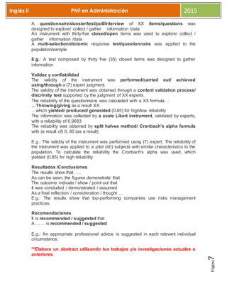 Página7
Inglés II PNF en Administración 2015
A questionnaire/dossier/test/poll/interview of XX items/questions was
designed to explore/ collect / gather information /data
An instrument with thirty-five closed/open items was used to explore/ collect /
gather information /data
A multi-selection/dictomic response test/questionnaire was applied to the
population/sample
E.g.: A test composed by thirty five (35) closed items was designed to gather
information
Validez y confiabilidad
The validity of the instrument was performed/carried out/ achieved
using/through a (7) expert judgment.
The validity of the instrument was obtained through a content validation process/
discrimity test supported by the judgment of XX experts.
The reliability of the questionnaire was calculated with a XX formula…
…Throwing/giving as a result XX
…which yielded/ produced/ generated (0.85) for high/low reliability
The information was collected by a scale Likert instrument, validated by experts,
with a reliability of 0.9683
The reliability was obtained by split halves method/ Cronbach's alpha formula
with (a result of) 0, 80 (as a result)
E.g.: The validity of the instrument was performed using (7) expert. The reliability of
the instrument was applied to a pilot (40) subjects with similar characteristics to the
population. To calculate the reliability the Cronbach's alpha was used, which
yielded (0.85) for high reliability
Resultados /Conclusiones
The results show that ….
As can be seen, the figures demonstrate that
The outcome indicate / show / point out that
It was concluded / demonstrated / assumed
As a final reflection / consideration / thought …
E.g.: The results show that top-performing companies use risks management
practices.
Recomendaciones
It is recommended / suggested that
A …… is recommended / suggested
E.g.: An appropriate professional advice is suggested in each relevant individual
circumstance.
**Elabora un abstract utilizando tus trabajos y/o investigaciones actuales o
anteriores
 