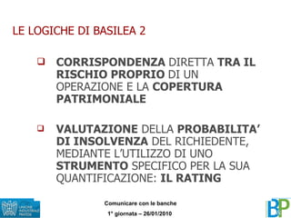 LE LOGICHE DI BASILEA 2 CORRISPONDENZA  DIRETTA  TRA IL RISCHIO PROPRIO  DI UN OPERAZIONE E LA  COPERTURA PATRIMONIALE VALUTAZIONE  DELLA  PROBABILITA’ DI INSOLVENZA  DEL RICHIEDENTE, MEDIANTE L’UTILIZZO DI UNO  STRUMENTO  SPECIFICO PER LA SUA QUANTIFICAZIONE:  IL RATING 