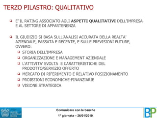 TERZO PILASTRO: QUALITATIVO E’ IL RATING ASSOCIATO AGLI  ASPETTI QUALITATIVI  DELL’IMPRESA E AL SETTORE DI APPARTENENZA IL GIUDIZIO SI BASA SULL’ANALISI ACCURATA DELLA REALTA’ AZIENDALE, PASSATA E RECENTE, E SULLE PREVISIONI FUTURE, OVVERO: STORIA DELL’IMPRESA ORGANIZZAZIONE E MANAGEMENT AZIENDALE L’ATTIVITA’ SVOLTA  E CARATTERISTICHE DEL  PRODOTTO/SERVIZIO OFFERTO MERCATO DI RIFERIMENTO E RELATIVO POSIZIONAMENTO PROIEZIONI ECONOMICHE-FINANZIARIE VISIONE STRATEGICA 
