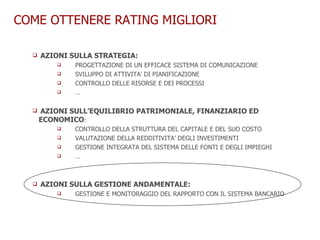 COME OTTENERE RATING MIGLIORI AZIONI SULLA STRATEGIA:   PROGETTAZIONE DI UN EFFICACE SISTEMA DI COMUNICAZIONE SVILUPPO DI ATTIVITA’ DI PIANIFICAZIONE CONTROLLO DELLE RISORSE E DEI PROCESSI … AZIONI SULL’EQUILIBRIO PATRIMONIALE, FINANZIARIO ED ECONOMICO : CONTROLLO DELLA STRUTTURA DEL CAPITALE E DEL SUO COSTO VALUTAZIONE DELLA REDDITIVITA’ DEGLI INVESTIMENTI GESTIONE INTEGRATA DEL SISTEMA DELLE FONTI E DEGLI IMPIEGHI … AZIONI SULLA GESTIONE ANDAMENTALE: GESTIONE E MONITORAGGIO DEL RAPPORTO CON IL SISTEMA BANCARIO 