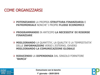 COME ORGANIZZARSI POTENZIANDO  LA PROPRIA  STRUTTURA FINANZIARIA  E  PATRIMONIALE  NONCHE’ I PROPRI  FLUSSI ECONOMICI PROGRAMMANDO  IN ANTICIPO  LA NECESSITA’ DI RISORSE FINANZIARE MIGLIORANDO  LA QUANTITA’, LA QUALITA’ E LA TEMPESTIVITA’ DELLE  INFORMAZIONI  VERSO L’ESTERNO, OVVERO  MIGLIORANDO LA COMUNICAZIONE GLOBALE RIDUCENDO  LA  DIPENDENZA  DAL SINGOLO FORNITORE “ BANCA ” 
