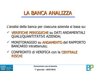 LA BANCA ANALIZZA L'analisi della banca per ciascuna azienda si basa su: VERIFICHE PERIODICHE  su DATI ANDAMENTALI QUALI/QUANTITATIVI AZIENDA; MONITORAGGIO su  ANDAMENTO  del RAPPORTO BANCARIO intrattenuto; CONFRONTO di VERIFICA con la  CENTRALE RISCHI 