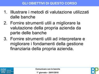 Illustrare i metodi di valutazione utilizzati dalle banche Fornire strumenti utili a migliorare la valutazione della propria azienda da parte delle banche Fornire strumenti utili ad interpretare e migliorare i fondamenti della gestione finanziaria della propria azienda.  GLI OBIETTIVI DI QUESTO CORSO 