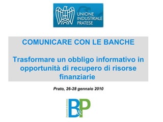 COMUNICARE CON LE BANCHE Trasformare un obbligo informativo in opportunità di recupero di risorse finanziarie  Prato, 26-28 gennaio 2010 