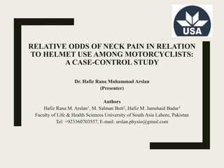 RELATIVE ODDS OF NECK PAIN IN RELATION
TO HELMET USE AMONG MOTORCYCLISTS:
A CASE-CONTROL STUDY
Dr. Hafiz Rana Muhammad Arslan
(Presenter)
Authors
Hafiz Rana M. Arslan1, M. Salman Butt2, Hafiz M. Jamshaid Badar3
Faculty of Life & Health Sciences University of South Asia Lahore, Pakistan
Tel: +923360703557, E-mail: arslan.physio@gmail.com
 