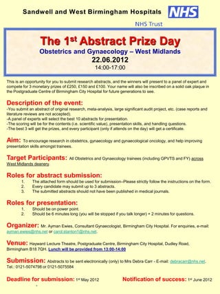 This is an opportunity for you to submit research abstracts, and the winners will present to a panel of expert and
compete for 3 monetary prizes of £250, £150 and £100. Your name will also be inscribed on a solid oak plaque in
the Postgraduate Centre of Birmingham City Hospital for future generations to see.
Description of the event:
-You submit an abstract of original research, meta-analysis, large significant audit project, etc. (case reports and
literature reviews are not accepted).
-A panel of experts will select the best 10 abstracts for presentation.
-The scoring will be for the contents (i.e. scientific value), presentation skills, and handling questions.
-The best 3 will get the prizes, and every participant (only if attends on the day) will get a certificate.
Aim: To encourage research in obstetrics, gynaecology and gynaecological oncology, and help improving
presentation skills amongst trainees.
Target Participants: All Obstetrics and Gynaecology trainees (including GPVTS and FY) across
West Midlands deanery.
Roles for abstract submission:
1. The attached form should be used for submission–Please strictly follow the instructions on the form.
2. Every candidate may submit up to 3 abstracts.
3. The submitted abstracts should not have been published in medical journals.
Roles for presentation:
1. Should be on power point.
2. Should be 6 minutes long (you will be stopped if you talk longer) + 2 minutes for questions.
Organizer: Mr. Ayman Ewies, Consultant Gynaecologist, Birmingham City Hospital. For enquiries, e-mail:
ayman.ewies@nhs.net or carol.stanton1@nhs.net.
Venue: Hayward Lecture Theatre, Postgraduate Centre, Birmingham City Hospital, Dudley Road,
Birmingham B18 7QH. Lunch will be provided from 13:00-14:00
Submission: Abstracts to be sent electronically (only) to Mrs Debra Carr - E-mail: debracarr@nhs.net.
Tel.: 0121-5074798 or 0121-5075584
Deadline for submission: 1st May 2012 Notification of success: 1st June 2012
-
The 1st Abstract Prize Day
Obstetrics and Gynaecology – West Midlands
22.06.2012
14:00-17:00
Sandwell and West Birmingham Hospitals
 
