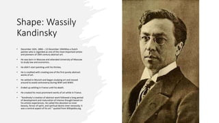Shape: Wassily
Kandinsky
• December 16th, 1866 – 13 December 1944Was a Dutch
painter who is regarded as one of the most important artists
and pioneers of 20th century abstract art.
• He was born in Moscow and attended University of Moscow
to study law and economics.
• He didn’t start painting until his thirties.
• He is credited with creating one of the first purely abstract
works of art.
• He settled in Munich and began studying art and moved
around to avoid controversy during WWI and WWII.
• Ended up settling in France until his death.
• He created his most prominent works of art while in France.
• “Kandinsky's creation of abstract work followed a long period
of development and maturation of intense thought based on
his artistic experiences. He called this devotion to inner
beauty, fervor of spirit, and spiritual desire inner necessity; it
was a central aspect of his art.” quoted from Wikipedia.org.
 
