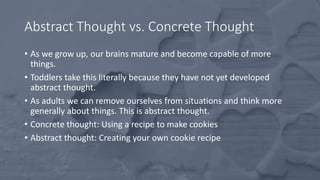 Abstract Thought vs. Concrete Thought
• As we grow up, our brains mature and become capable of more
things.
• Toddlers take this literally because they have not yet developed
abstract thought.
• As adults we can remove ourselves from situations and think more
generally about things. This is abstract thought.
• Concrete thought: Using a recipe to make cookies
• Abstract thought: Creating your own cookie recipe
 