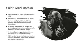 Color: Mark Rothko
• Born September 25, 1903, died February 25th,
1970
• Born in Russia, immigrated to the US in 1913.
• Was born to a highly intellectual family,
attended Yale on a scholarship but later
dropped out.
• He became interested in Art while in the
garment district in New York and later enrolled
in Parson’s The New School of Design.
• He started by painting portraits, but is most
well known for his color field paintings.
• Didn’t want to conform or be categorized in a
particular movement, but is mostly identified
with abstract expressionism
 
