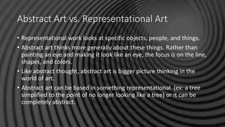 Abstract Art vs. Representational Art
• Representational work looks at specific objects, people, and things.
• Abstract art thinks more generally about these things. Rather than
painting an eye and making it look like an eye, the focus is on the line,
shapes, and colors.
• Like abstract thought, abstract art is bigger picture thinking in the
world of art.
• Abstract art can be based in something representational (ex: a tree
simplified to the point of no longer looking like a tree) or it can be
completely abstract.
 