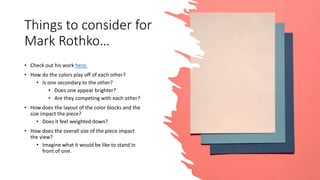 Things to consider for
Mark Rothko…
• Check out his work here.
• How do the colors play off of each other?
• Is one secondary to the other?
• Does one appear brighter?
• Are they competing with each other?
• How does the layout of the color blocks and the
size impact the piece?
• Does it feel weighted down?
• How does the overall size of the piece impact
the view?
• Imagine what it would be like to stand in
front of one.
 
