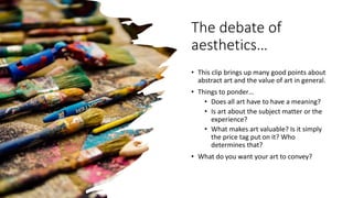 The debate of
aesthetics…
• This clip brings up many good points about
abstract art and the value of art in general.
• Things to ponder…
• Does all art have to have a meaning?
• Is art about the subject matter or the
experience?
• What makes art valuable? Is it simply
the price tag put on it? Who
determines that?
• What do you want your art to convey?
 