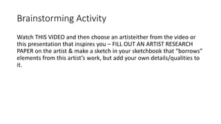 Brainstorming Activity
Watch THIS VIDEO and then choose an artisteither from the video or
this presentation that inspires you – FILL OUT AN ARTIST RESEARCH
PAPER on the artist & make a sketch in your sketchbook that “borrows”
elements from this artist’s work, but add your own details/qualities to
it.
 