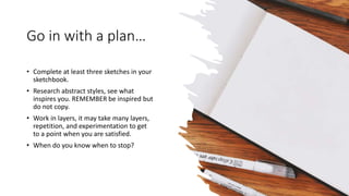 Go in with a plan…
• Complete at least three sketches in your
sketchbook.
• Research abstract styles, see what
inspires you. REMEMBER be inspired but
do not copy.
• Work in layers, it may take many layers,
repetition, and experimentation to get
to a point when you are satisfied.
• When do you know when to stop?
 
