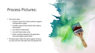 Process Pictures:
• The artist’s plan:
• Create a work of art that combines organic
and geometric styles.
• Include a pop of color (which will create a
focal point).
• Line will be emphasized.
• Line will help create unity.
• Strike a balance between the geometric
lines and organic paint styles.
• The base layer makes the piece appear to focus
on color, but the next layer will incorporate line.
 