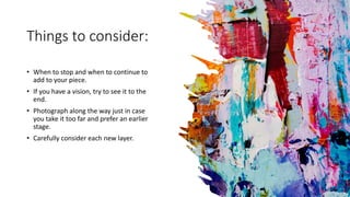 Things to consider:
• When to stop and when to continue to
add to your piece.
• If you have a vision, try to see it to the
end.
• Photograph along the way just in case
you take it too far and prefer an earlier
stage.
• Carefully consider each new layer.
 