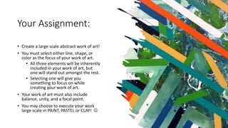 Your Assignment:
• Create a large scale abstract work of art!
• You must select either line, shape, or
color as the focus of your work of art.
• All three elements will be inherently
included in your work of art, but
one will stand out amongst the rest.
• Selecting one will give you
something to focus on while
creating your work of art.
• Your work of art must also include
balance, unity, and a focal point.
• You may choose to execute your work
large scale in PAINT, PASTEL or CLAY! 
 