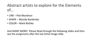 Abstract artists to explore for the Elements
of…
• LINE – Piet Mondrian
• SHAPE – Wassily Kandinsky
• COLOR – Mark Rothko
And MANY MORE! Please Read through the following slides and then
see the assignment after the last Artist Image slide.
 