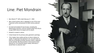 Line: Piet Mondrain
• Born March 7th, 1872, died February 1st, 1944
• Was a Dutch painter who is regarded as one of the most
important artists and pioneers of 20th century abstract
art.
• He lived and worked all over Europe, including the
Netherlands and Paris, until he moved to New York City to
escape WWII where he stayed until his death.
• Artwork is rooted in nature.
• Is best known for his primary color, geometric paintings.
• "Art is higher than reality and has no direct relation to
reality. To approach the spiritual in art, one will make as
little use as possible of reality, because reality is opposed
to the spiritual. We find ourselves in the presence of an
abstract art. Art should be above reality, otherwise it
would have no value for man."
 