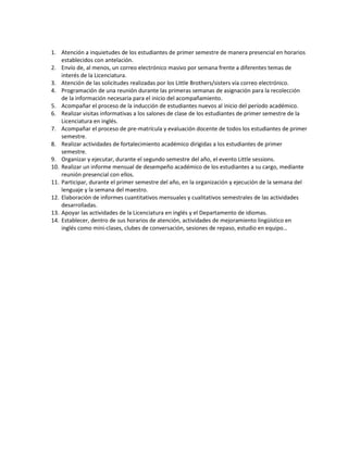 1. Atención a inquietudes de los estudiantes de primer semestre de manera presencial en horarios
establecidos con antelación.
2. Envío de, al menos, un correo electrónico masivo por semana frente a diferentes temas de
interés de la Licenciatura.
3. Atención de las solicitudes realizadas por los Little Brothers/sisters vía correo electrónico.
4. Programación de una reunión durante las primeras semanas de asignación para la recolección
de la información necesaria para el inicio del acompañamiento.
5. Acompañar el proceso de la inducción de estudiantes nuevos al inicio del período académico.
6. Realizar visitas informativas a los salones de clase de los estudiantes de primer semestre de la
Licenciatura en inglés.
7. Acompañar el proceso de pre-matrícula y evaluación docente de todos los estudiantes de primer
semestre.
8. Realizar actividades de fortalecimiento académico dirigidas a los estudiantes de primer
semestre.
9. Organizar y ejecutar, durante el segundo semestre del año, el evento Little sessions.
10. Realizar un informe mensual de desempeño académico de los estudiantes a su cargo, mediante
reunión presencial con ellos.
11. Participar, durante el primer semestre del año, en la organización y ejecución de la semana del
lenguaje y la semana del maestro.
12. Elaboración de informes cuantitativos mensuales y cualitativos semestrales de las actividades
desarrolladas.
13. Apoyar las actividades de la Licenciatura en inglés y el Departamento de idiomas.
14. Establecer, dentro de sus horarios de atención, actividades de mejoramiento lingüístico en
inglés como mini-clases, clubes de conversación, sesiones de repaso, estudio en equipo…
 