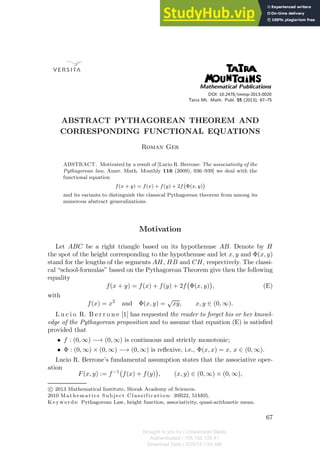 DOI: 10.2478/tmmp-2013-0020
Tatra Mt. Math. Publ. 55 (2013), 67–75
ABSTRACT PYTHAGOREAN THEOREM AND
CORRESPONDING FUNCTIONAL EQUATIONS
Roman Ger
ABSTRACT. Motivated by a result of [Lucio R. Berrone: The associativity of the
Pythagorean law, Amer. Math. Monthly 116 (2009), 936–939] we deal with the
functional equation
f(x + y) = f(x) + f(y) + 2f

Φ(x, y)

and its variants to distinguish the classical Pythagorean theorem from among its
numerous abstract generalizations.
Motivation
Let ABC be a right triangle based on its hypothenuse AB. Denote by H
the spot of the height corresponding to the hypothenuse and let x, y and Φ(x, y)
stand for the lengths of the segments AH, HB and CH, respectively. The classi-
cal “school-formulas” based on the Pythagorean Theorem give then the following
equality
f(x + y) = f(x) + f(y) + 2f

Φ(x, y)

, (E)
with
f(x) = x2
and Φ(x, y) =
√
xy, x, y ∈ (0, ∞).
L u c i o R. B e r r o n e [1] has requested the reader to forget his or her knowl-
edge of the Pythagorean proposition and to assume that equation (E) is satisﬁed
provided that
• f : (0, ∞) −→ (0, ∞) is continuous and strictly monotonic;
• Φ : (0, ∞) × (0, ∞) −→ (0, ∞) is reﬂexive, i.e., Φ(x, x) = x, x ∈ (0, ∞).
Lucio R. Berrone’s fundamental assumption states that the associative oper-
ation
F(x, y) := f−1

f(x) + f(y)

, (x, y) ∈ (0, ∞) × (0, ∞),
c
 2013 Mathematical Institute, Slovak Academy of Sciences.
2010 Mathematics Subject C lassification: 39B22, 51M05.
K eyw ords: Pythagorean Law, height function, associativity, quasi-arithmetic mean.
67
Brought to you by | Uniwersytet Slaski
Authenticated | 155.158.105.41
Download Date | 3/25/14 7:54 AM
 