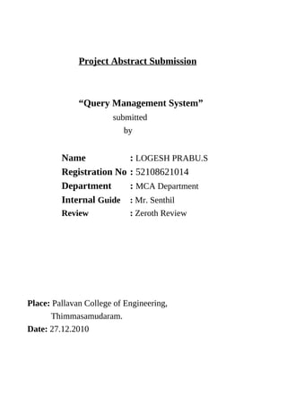 Project Abstract Submission



              “Query Management System”
                       submitted
                          by


         Name               : LOGESH PRABU.S
         Registration No    : 52108621014
         Department         : MCA Department
         Internal Guide     : Mr. Senthil
         Review             : Zeroth Review




Place: Pallavan College of Engineering,
      Thimmasamudaram.
Date: 27.12.2010
 