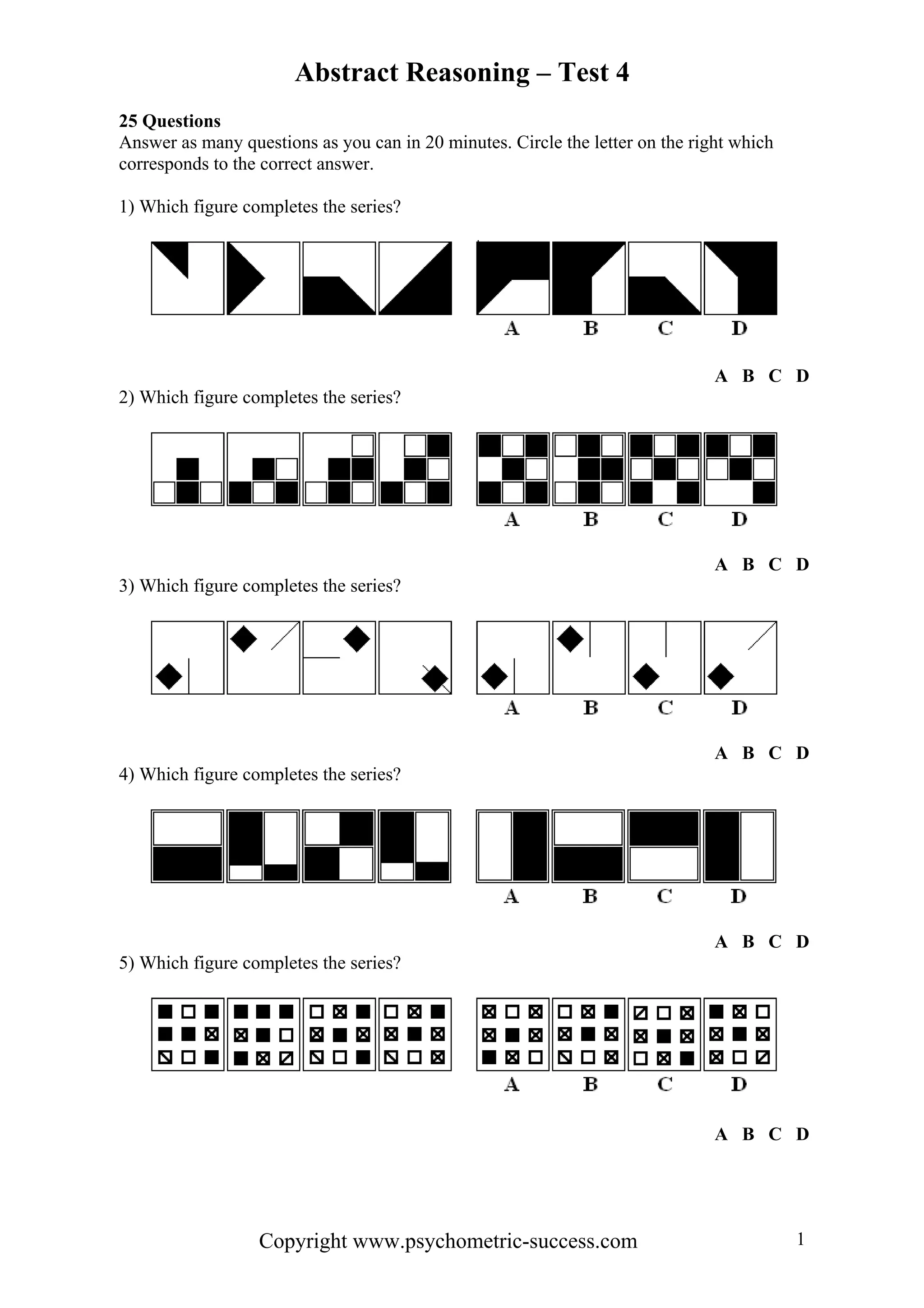 Abstract Reasoning – Test 4
25 Questions
Answer as many questions as you can in 20 minutes. Circle the letter on the right which
corresponds to the correct answer.

1) Which figure completes the series?




                                                                               A B C D
2) Which figure completes the series?




                                                                               A B C D
3) Which figure completes the series?




                                                                               A B C D
4) Which figure completes the series?




                                                                               A B C D
5) Which figure completes the series?




                                                                               A B C D




                  Copyright www.psychometric-success.com                                  1
 