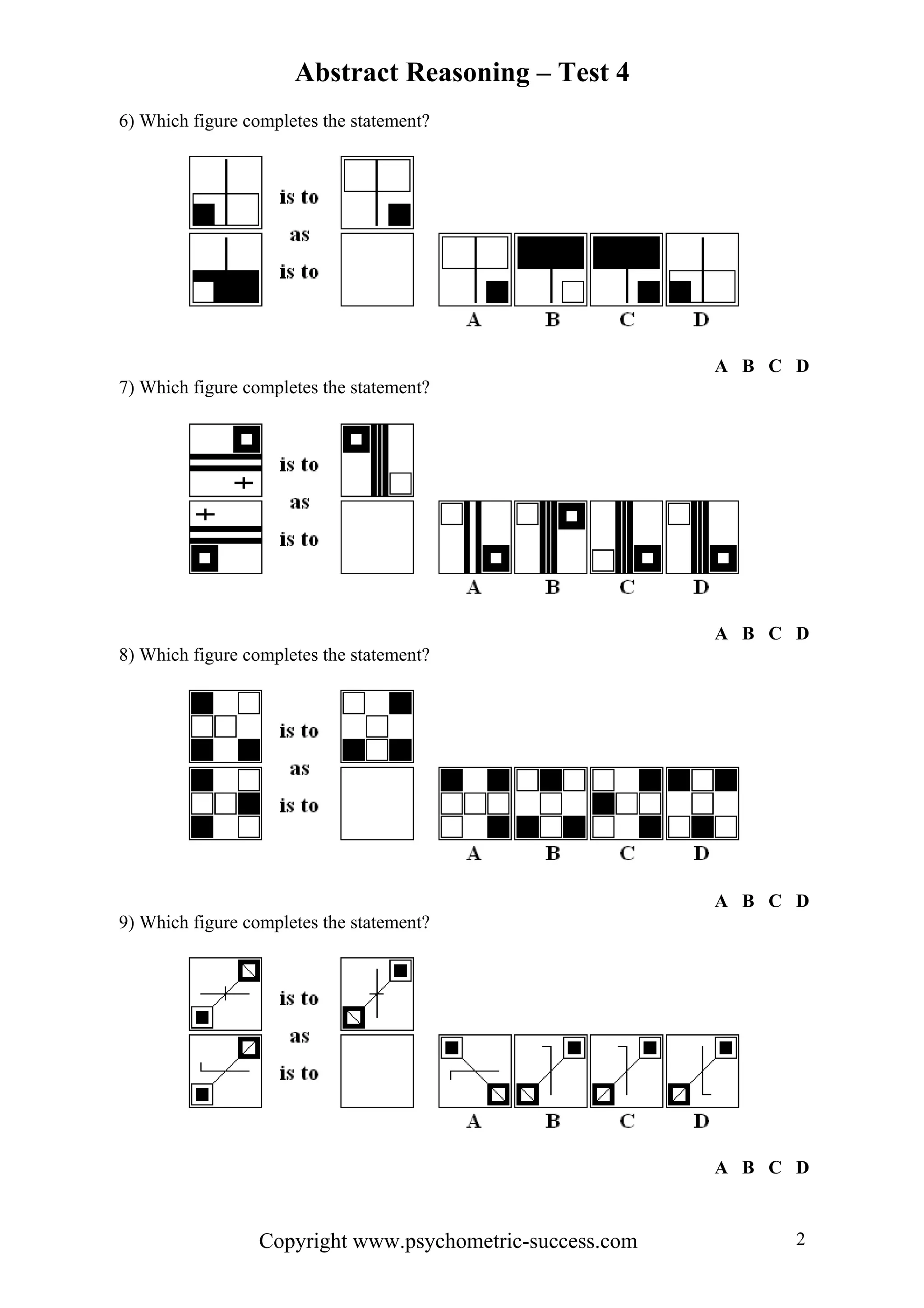 Abstract Reasoning – Test 4
6) Which figure completes the statement?




                                                           A B C D
7) Which figure completes the statement?




                                                           A B C D
8) Which figure completes the statement?




                                                           A B C D
9) Which figure completes the statement?




                                                           A B C D


                  Copyright www.psychometric-success.com         2
 