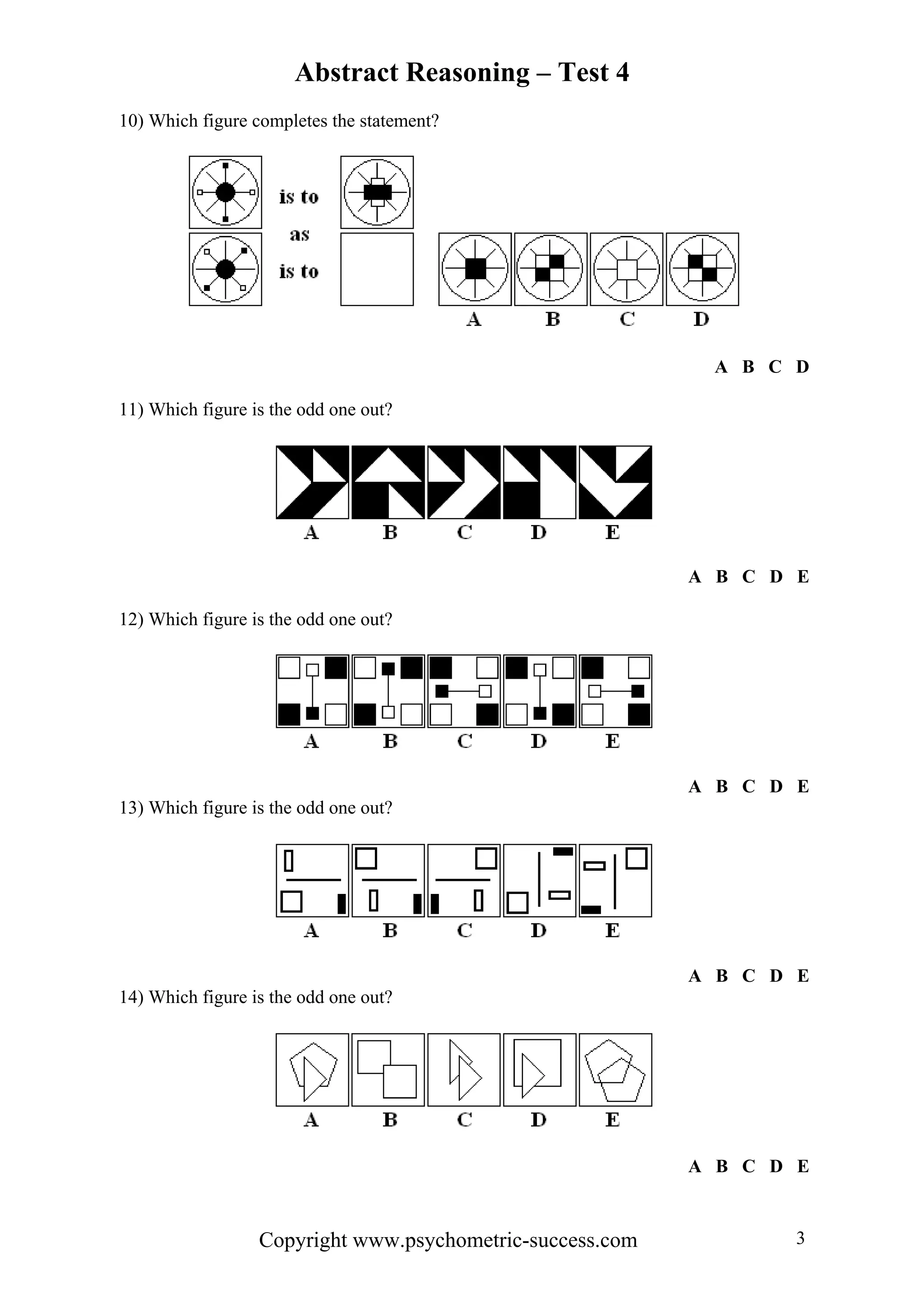 Abstract Reasoning – Test 4
10) Which figure completes the statement?




                                                            A B C D

11) Which figure is the odd one out?




                                                           A B C D E

12) Which figure is the odd one out?




                                                           A B C D E
13) Which figure is the odd one out?




                                                           A B C D E
14) Which figure is the odd one out?




                                                           A B C D E



                  Copyright www.psychometric-success.com           3
 
