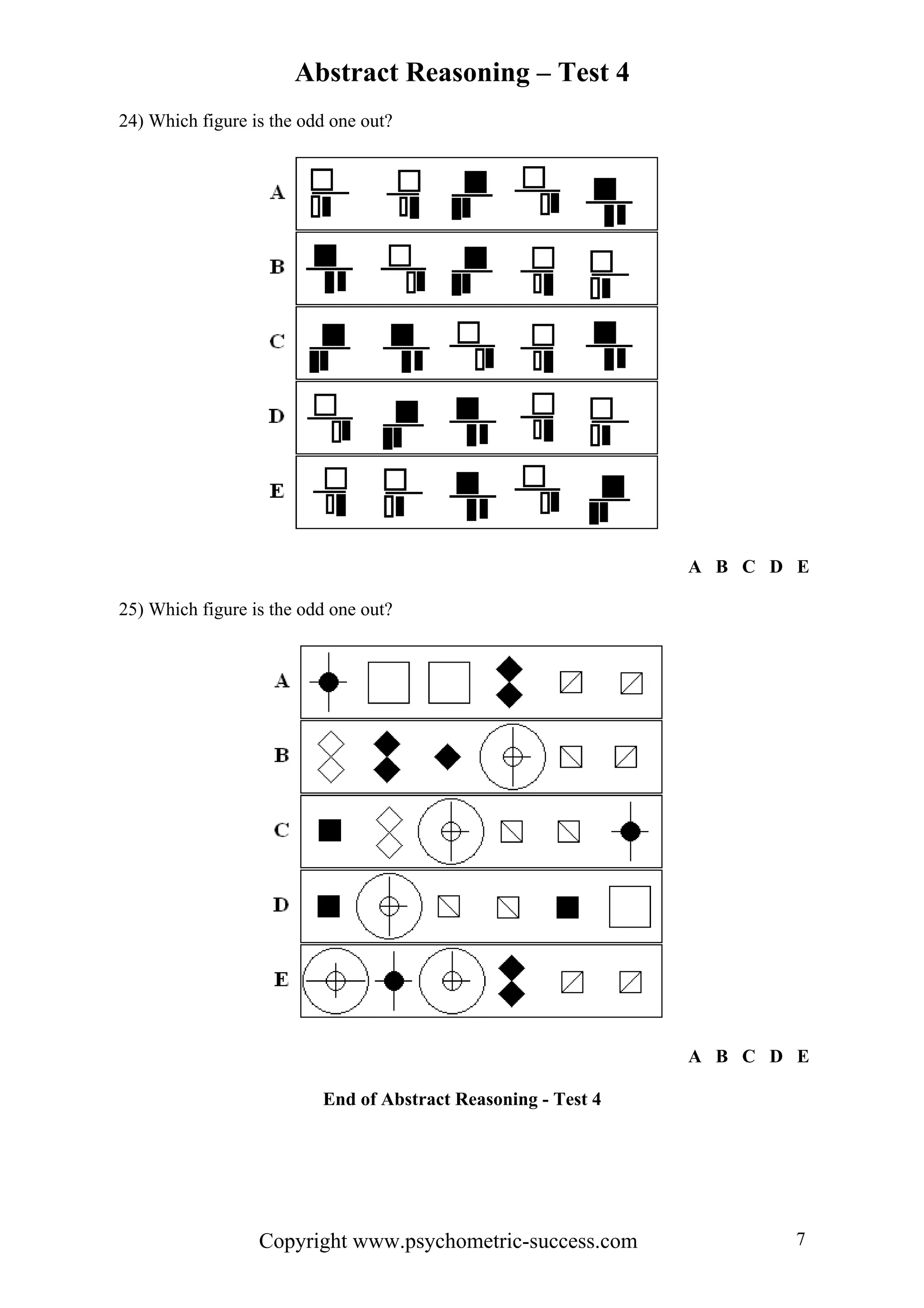 Abstract Reasoning – Test 4
24) Which figure is the odd one out?




                                                               A B C D E

25) Which figure is the odd one out?




                                                               A B C D E

                          End of Abstract Reasoning - Test 4




                  Copyright www.psychometric-success.com               7
 