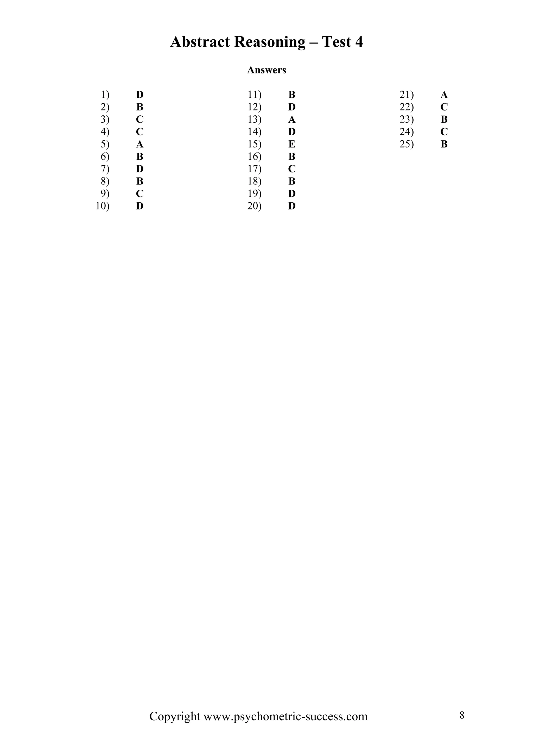 Abstract Reasoning – Test 4
                          Answers

 1)   D                    11)      B              21)   A
 2)   B                    12)      D              22)   C
 3)   C                    13)      A              23)   B
 4)   C                    14)      D              24)   C
 5)   A                    15)      E              25)   B
 6)   B                    16)      B
 7)   D                    17)      C
 8)   B                    18)      B
 9)   C                    19)      D
10)   D                    20)      D




          Copyright www.psychometric-success.com             8
 