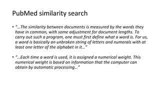PubMed similarity search
• “…The similarity between documents is measured by the words they
have in common, with some adjustment for document lengths. To
carry out such a program, one must first define what a word is. For us,
a word is basically an unbroken string of letters and numerals with at
least one letter of the alphabet in it…”
• “…Each time a word is used, it is assigned a numerical weight. This
numerical weight is based on information that the computer can
obtain by automatic processing…”
 