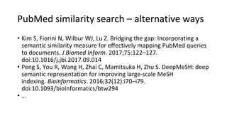 PubMed similarity search – alternative ways
• Kim S, Fiorini N, Wilbur WJ, Lu Z. Bridging the gap: Incorporating a
semantic similarity measure for effectively mapping PubMed queries
to documents. J Biomed Inform. 2017;75:122–127.
doi:10.1016/j.jbi.2017.09.014
• Peng S, You R, Wang H, Zhai C, Mamitsuka H, Zhu S. DeepMeSH: deep
semantic representation for improving large-scale MeSH
indexing. Bioinformatics. 2016;32(12):i70–i79.
doi:10.1093/bioinformatics/btw294
• …
 