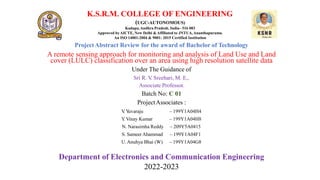 K.S.R.M. COLLEGE OF ENGINEERING
(UGC-AUTONOMOUS)
Kadapa,Andhra Pradesh, India– 516 003
Approved byAICTE, New Delhi & Affiliated to JNTUA,Ananthapuramu.
An ISO 14001:2004 & 9001: 2015 Certified Institution
ProjectAbstract Review for the award of Bachelor of Technology
A remote sensing approach for monitoring and analysis of Land Use and Land
cover (LULC) classification over an area using high resolution satellite data
Under The Guidance of
Sri R. V
. Sreehari, M. E,.
Associate Professor.
Batch No: C 01
ProjectAssociates :
V
. Y
uvaraju
Y
. Vinay Kumar
N. Narasimha Reddy
S. Sameer Ahammad
U.Anuhya Bhai (W)
– 199Y1A04H4
– 199Y1A04H8
– 209Y5A0415
– 199Y1A04F1
– 199Y1A04G8
Department of Electronics and Communication Engineering
2022-2023
 