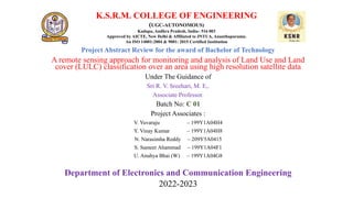 K.S.R.M. COLLEGE OF ENGINEERING
(UGC-AUTONOMOUS)
Kadapa, Andhra Pradesh, India– 516 003
Approved by AICTE, New Delhi & Affiliated to JNTUA, Ananthapuramu.
An ISO 14001:2004 & 9001: 2015 Certified Institution
Project Abstract Review for the award of Bachelor of Technology
A remote sensing approach for monitoring and analysis of Land Use and Land
cover (LULC) classification over an area using high resolution satellite data
Under The Guidance of
Sri R. V. Sreehari, M. E,.
Associate Professor.
Batch No: C 01
Project Associates :
V. Yuvaraju – 199Y1A04H4
Y. Vinay Kumar – 199Y1A04H8
N. Narasimha Reddy – 209Y5A0415
S. Sameer Ahammad – 199Y1A04F1
U. Anuhya Bhai (W) – 199Y1A04G8
Department of Electronics and Communication Engineering
2022-2023
 