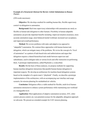 Example of a Structured Abstract for Review Article Submissions to Human
Factors
(250 words maximum)
Objective: We develop a method for enabling human-like, flexible supervisory
control via delegation to automation.
Background: Real time supervisory relationships with automation are rarely as
flexible as human task delegation to other humans. Flexibility in human-adaptable
automation can provide important benefits including: improved situation awareness, more
accurate automation usage, more balanced mental workload, increased user acceptance,
and improved overall performance.
Method: We review problems with static and adaptive (as opposed to
“adaptable”) automation. We contrast these approaches with human-human task
delegation, which can mitigate many of the problems. We revise the concept of a “level
of automation” as a pattern of task-based roles and authorizations and argue that
delegation requires a shared hierarchical task model between supervisor and
subordinates, used to delegate tasks at various levels and offer instruction on performing
them. A prototype implementation, called PlaybookTM, is described.
Results: On the basis of these analyses, we propose methods for supporting
human-machine delegation interactions that parallel human-human delegation in
important respects. We develop an architecture for machine-based delegation systems
based on the metaphor of a sports team’s “playbook”. Finally, we describe a prototype
implementation of this architecture, with an accompanying user interface and usage
scenario, for mission planning for uninhabited air vehicles.
Conclusion: Delegation offers a viable method for flexible, multi-level human-
automation interaction to enhance system performance while maintaining user workload
at a manageable level.
Application: Most applications of adaptive automation (aviation, ATC, robot
control, process control, etc.) are potential avenues for the adaptable, delegation approach
we advocate. We present an extended example for UAV mission planning.
 