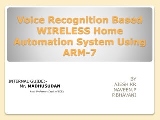 Voice Recognition Based
WIRELESS Home
Automation System Using
ARM-7
BY
AJESH KR
NAVEEN.P
P.BHAVANI
INTERNAL GUIDE:-
Mr. MADHUSUDAN
Asst. Professor (Dept. of ECE)
 