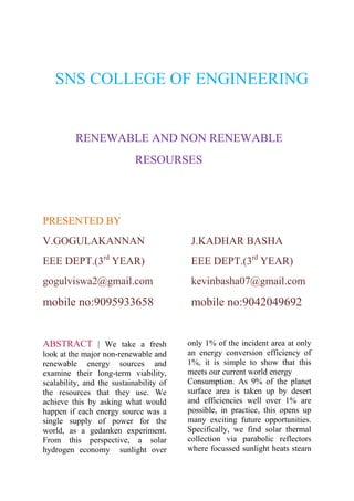 SNS COLLEGE OF ENGINEERING

RENEWABLE AND NON RENEWABLE
RESOURSES

PRESENTED BY
V.GOGULAKANNAN

J.KADHAR BASHA

EEE DEPT.(3rd YEAR)

EEE DEPT.(3rd YEAR)

gogulviswa2@gmail.com

kevinbasha07@gmail.com

mobile no:9095933658

mobile no:9042049692

ABSTRACT | We take a fresh
look at the major non-renewable and
renewable energy sources and
examine their long-term viability,
scalability, and the sustainability of
the resources that they use. We
achieve this by asking what would
happen if each energy source was a
single supply of power for the
world, as a gedanken experiment.
From this perspective, a solar
hydrogen economy sunlight over

only 1% of the incident area at only
an energy conversion efficiency of
1%, it is simple to show that this
meets our current world energy
Consumption. As 9% of the planet
surface area is taken up by desert
and efficiencies well over 1% are
possible, in practice, this opens up
many exciting future opportunities.
Specifically, we find solar thermal
collection via parabolic reflectors
where focussed sunlight heats steam

 