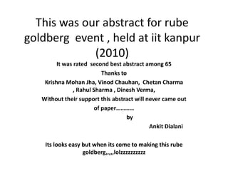 This was our abstract for rube goldberg  event , held at iitkanpur (2010)  It was rated  second best abstract among 65 Thanks to  Krishna Mohan Jha, VinodChauhan,  ChetanCharma , Rahul Sharma , DineshVerma, Without their support this abstract will never came out  of paper…………                       by AnkitDialani Its looks easy but when its come to making this rube goldberg,,,,,lolzzzzzzzzzz 