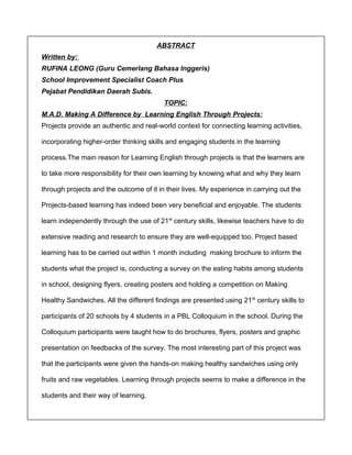 ABSTRACT 
Written by: 
RUFINA LEONG (Guru Cemerlang Bahasa Inggeris) 
School Improvement Specialist Coach Plus 
Pejabat Pendidikan Daerah Subis. 
TOPIC: 
M.A.D. Making A Difference by Learning English Through Projects: 
Projects provide an authentic and real-world context for connecting learning activities, 
incorporating higher-order thinking skills and engaging students in the learning 
process.The main reason for Learning English through projects is that the learners are 
to take more responsibility for their own learning by knowing what and why they learn 
through projects and the outcome of it in their lives. My experience in carrying out the 
Projects-based learning has indeed been very beneficial and enjoyable. The students 
learn independently through the use of 21st century skills, likewise teachers have to do 
extensive reading and research to ensure they are well-equipped too. Project based 
learning has to be carried out within 1 month including making brochure to inform the 
students what the project is, conducting a survey on the eating habits among students 
in school, designing flyers, creating posters and holding a competition on Making 
Healthy Sandwiches. All the different findings are presented using 21st century skills to 
participants of 20 schools by 4 students in a PBL Colloquium in the school. During the 
Colloquium participants were taught how to do brochures, flyers, posters and graphic 
presentation on feedbacks of the survey. The most interesting part of this project was 
that the participants were given the hands-on making healthy sandwiches using only 
fruits and raw vegetables. Learning through projects seems to make a difference in the 
students and their way of learning. 
 