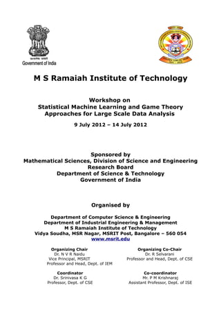 M S Ramaiah Institute of Technology

                     Workshop on
    Statistical Machine Learning and Game Theory
      Approaches for Large Scale Data Analysis
                    9 July 2012 – 14 July 2012




                      Sponsored by
Mathematical Sciences, Division of Science and Engineering
                    Research Board
          Department of Science & Technology
                  Government of India



                             Organised by

         Department of Computer Science & Engineering
      Department of Industrial Engineering & Management
              M S Ramaiah Institute of Technology
   Vidya Soudha, MSR Nagar, MSRIT Post, Bangalore – 560 054
                        www.msrit.edu

         Organizing Chair                      Organizing Co-Chair
           Dr. N V R Naidu                         Dr. R Selvarani
        Vice Principal, MSRIT             Professor and Head, Dept. of CSE
       Professor and Head, Dept. of IEM

            Coordinator                           Co-coordinator
          Dr. Srinivasa K G                      Mr. P M Krishnaraj
       Professor, Dept. of CSE            Assistant Professor, Dept. of ISE
 