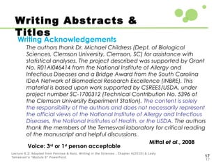 17
17
Lecture 6.2: Adapted from Penrose & Katz, Writing in the Sciences , Chapter 4(2010) & Lesly
Temesvari’s “Module 5” PowerPoint
Writing Abstracts &
Titles
Writing Acknowledgements
The authors thank Dr. Michael Childress (Dept. of Biological
Sciences, Clemson University, Clemson, SC) for assistance with
statistical analyses. The project described was supported by Grant
No. R01AI046414 from the National Institute of Allergy and
Infectious Diseases and a Bridge Award from the South Carolina
IDeA Network of Biomedical Research Excellence (INBRE). This
material is based upon work supported by CSREES/USDA, under
project number SC-1700312 (Technical Contribution No. 5396 of
the Clemson University Experiment Station). The content is solely
the responsibility of the authors and does not necessarily represent
the official views of the National Institute of Allergy and Infectious
Diseases, the National Institutes of Health, or the USDA. The authors
thank the members of the Temesvari laboratory for critical reading
of the manuscript and helpful discussions.
Mittal et al., 2008
Voice: 3rd
or 1st
person acceptable
 