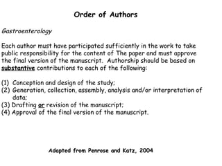 Order of Authors
Gastroenterology
Each author must have participated sufficiently in the work to take
public responsibility for the content of The paper and must approve
the final version of the manuscript. Authorship should be based on
substantive contributions to each of the following:
(1) Conception and design of the study;
(2) Generation, collection, assembly, analysis and/or interpretation of
data;
(3) Drafting or revision of the manuscript;
(4) Approval of the final version of the manuscript.
Adapted from Penrose and Katz, 2004
 